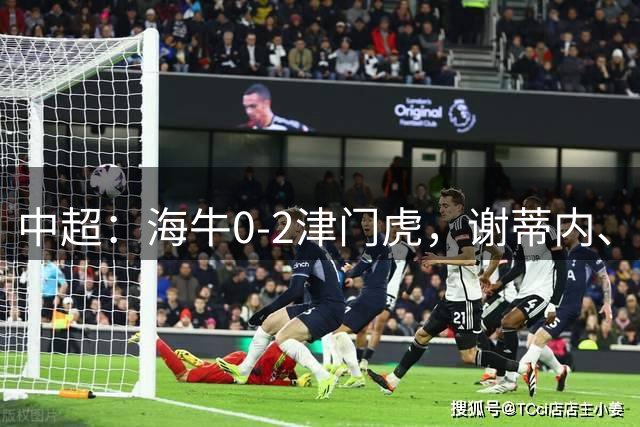 中超：海牛0-2津门虎，谢蒂内、基莱斯破门，孙铭谦助攻