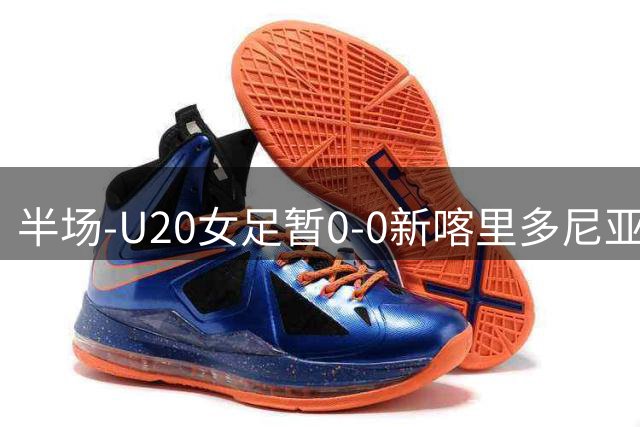 半场-U20女足暂0-0新喀里多尼亚 余佳琪屡失良机肖亚飞失单刀