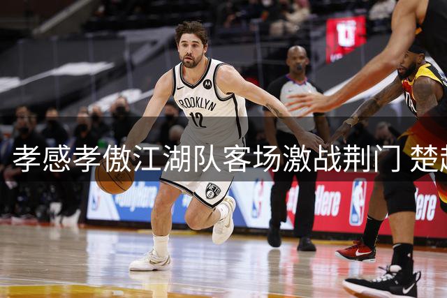 孝感孝傲江湖队客场激战荆门 楚超联赛巅峰对决本周六上演