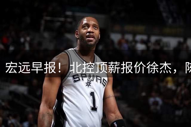 宏远早报！北控顶薪报价徐杰，陈老板做重要决定，杜锋办庆功宴