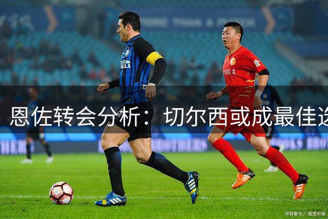 恩佐转会分析：切尔西或成最佳选择