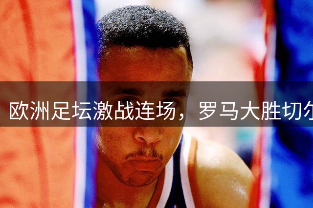 欧洲足坛激战连场，罗马大胜切尔西险胜