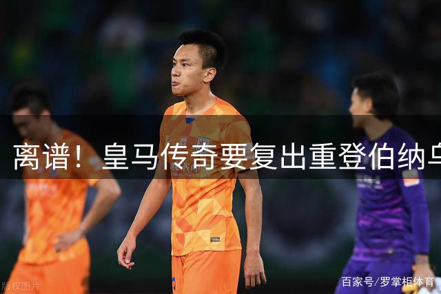 离谱！皇马传奇要复出重登伯纳乌？只为和罗德里并肩作战！