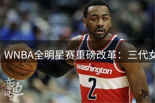 WNBA全明星赛重磅改革：三代女篮同场竞技，百万奖金引爆看点